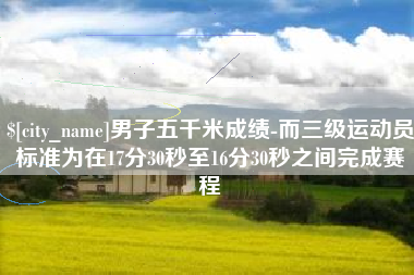 韩城男子五千米成绩-而三级运动员标准为在17分30秒至16分30秒之间完成赛程