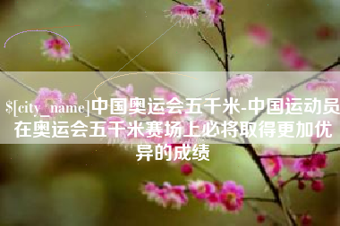 韩城中国奥运会五千米-中国运动员在奥运会五千米赛场上必将取得更加优异的成绩