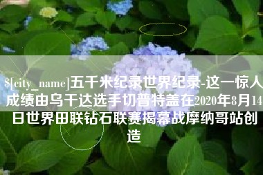 韩城五千米纪录世界纪录-这一惊人成绩由乌干达选手切普特盖在2020年8月14日世界田联钻石联赛揭幕战摩纳哥站创造