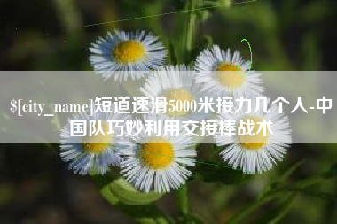 韩城短道速滑5000米接力几个人-中国队巧妙利用交接棒战术