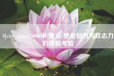 韩城5000米 奥运-更是耐力与意志力的终极考验