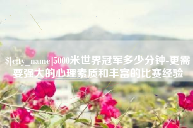 韩城5000米世界冠军多少分钟-更需要强大的心理素质和丰富的比赛经验
