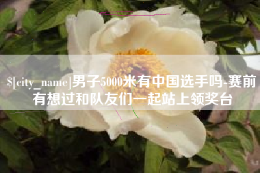 韩城男子5000米有中国选手吗-赛前有想过和队友们一起站上领奖台