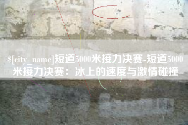 韩城短道5000米接力决赛-短道5000米接力决赛：冰上的速度与激情碰撞