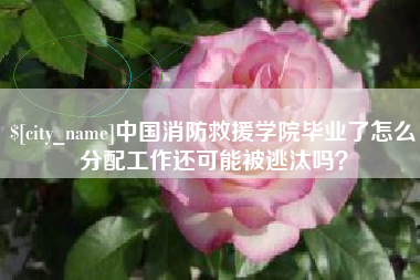 韩城中国消防救援学院毕业了怎么分配工作还可能被逃汰吗？
