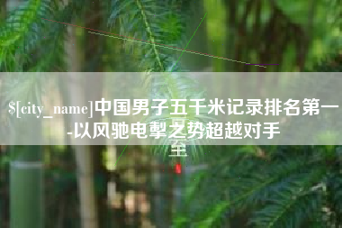 韩城中国男子五千米记录排名第一-以风驰电掣之势超越对手