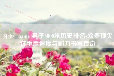 韩城男子5000米历史排名-众多顶尖选手用速度与耐力书写传奇